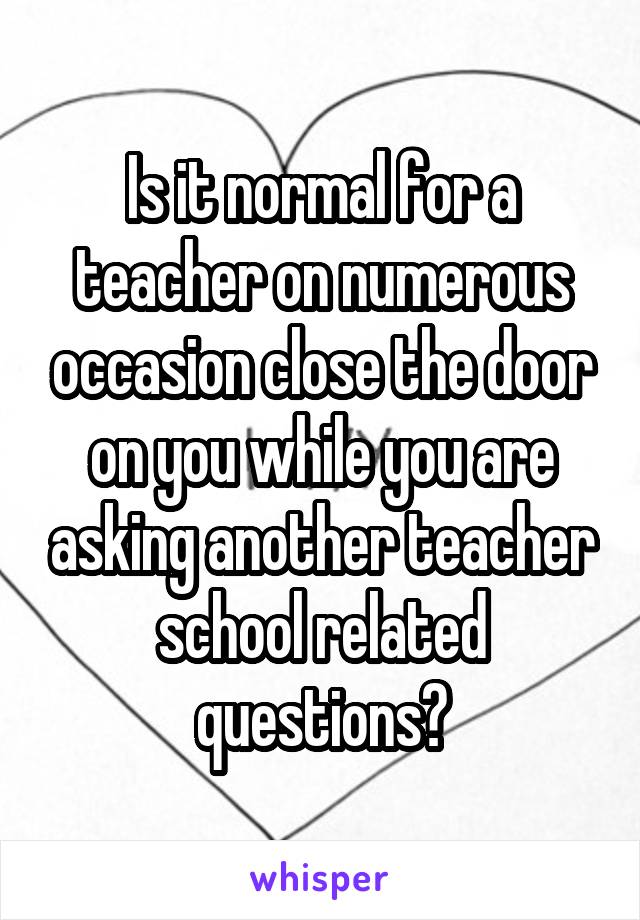 Is it normal for a teacher on numerous occasion close the door on you while you are asking another teacher school related questions?