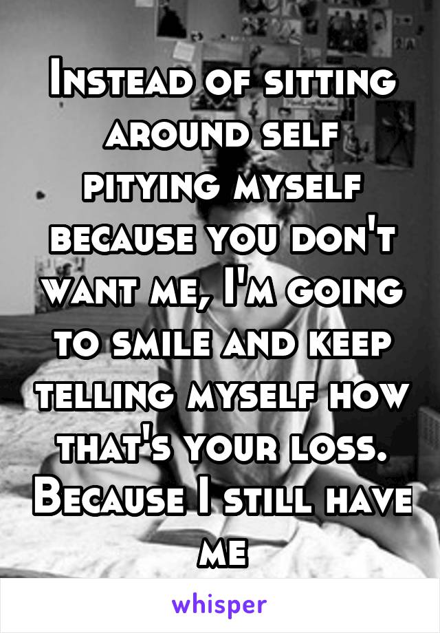 Instead of sitting around self pitying myself because you don't want me, I'm going to smile and keep telling myself how that's your loss. Because I still have me