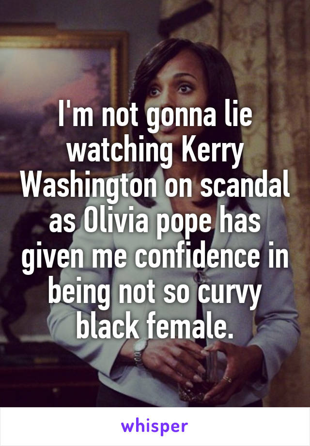 I'm not gonna lie watching Kerry Washington on scandal as Olivia pope has given me confidence in being not so curvy black female.