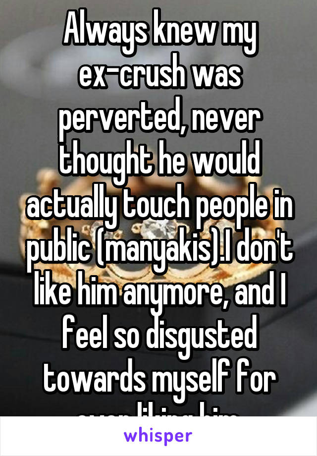 Always knew my ex-crush was perverted, never thought he would actually touch people in public (manyakis).I don't like him anymore, and I feel so disgusted towards myself for ever liking him.