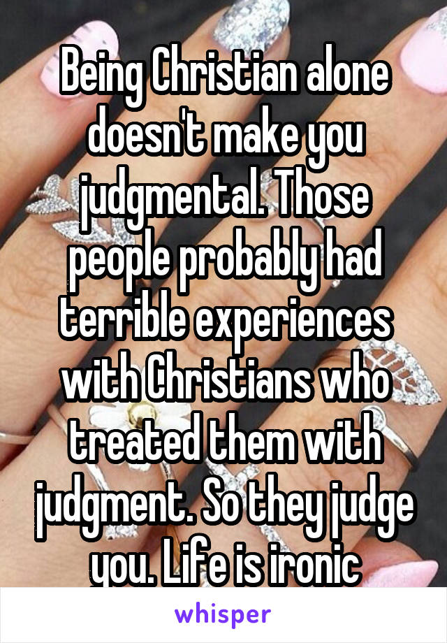 Being Christian alone doesn't make you judgmental. Those people probably had terrible experiences with Christians who treated them with judgment. So they judge you. Life is ironic
