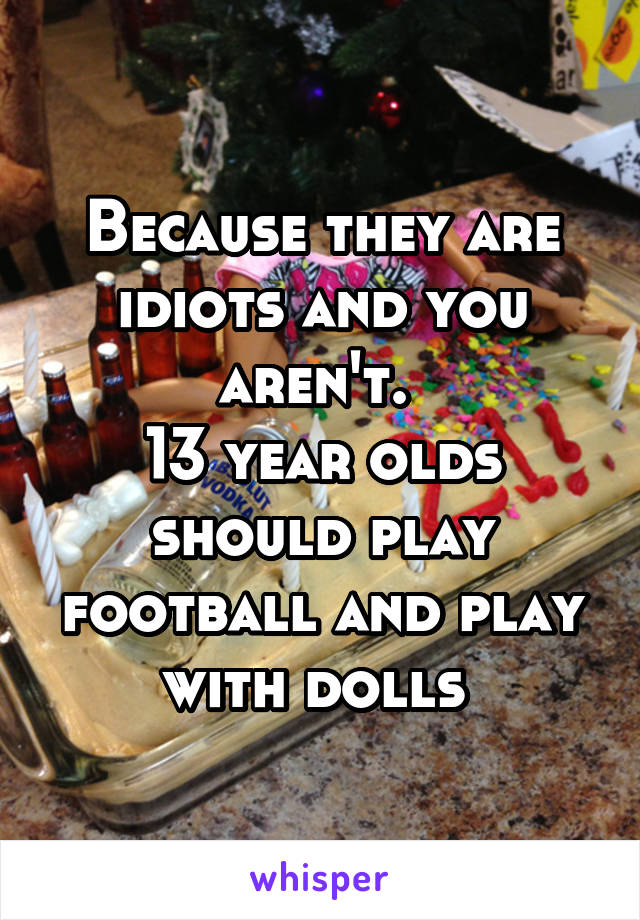 Because they are idiots and you aren't. 
13 year olds should play football and play with dolls 