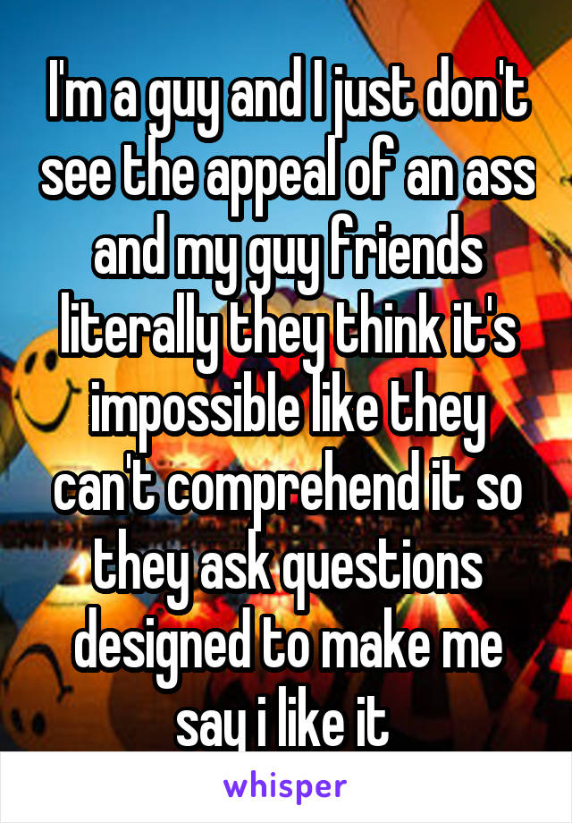 I'm a guy and I just don't see the appeal of an ass and my guy friends literally they think it's impossible like they can't comprehend it so they ask questions designed to make me say i like it 