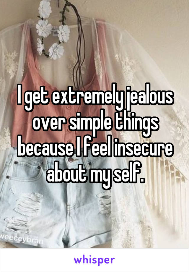 I get extremely jealous over simple things because I feel insecure about my self.