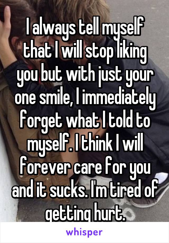 I always tell myself that I will stop liking you but with just your one smile, I immediately forget what I told to myself. I think I will forever care for you and it sucks. I'm tired of getting hurt.