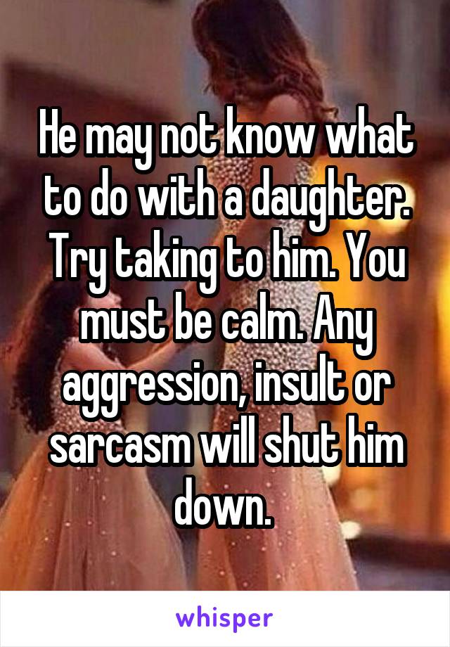 He may not know what to do with a daughter. Try taking to him. You must be calm. Any aggression, insult or sarcasm will shut him down. 