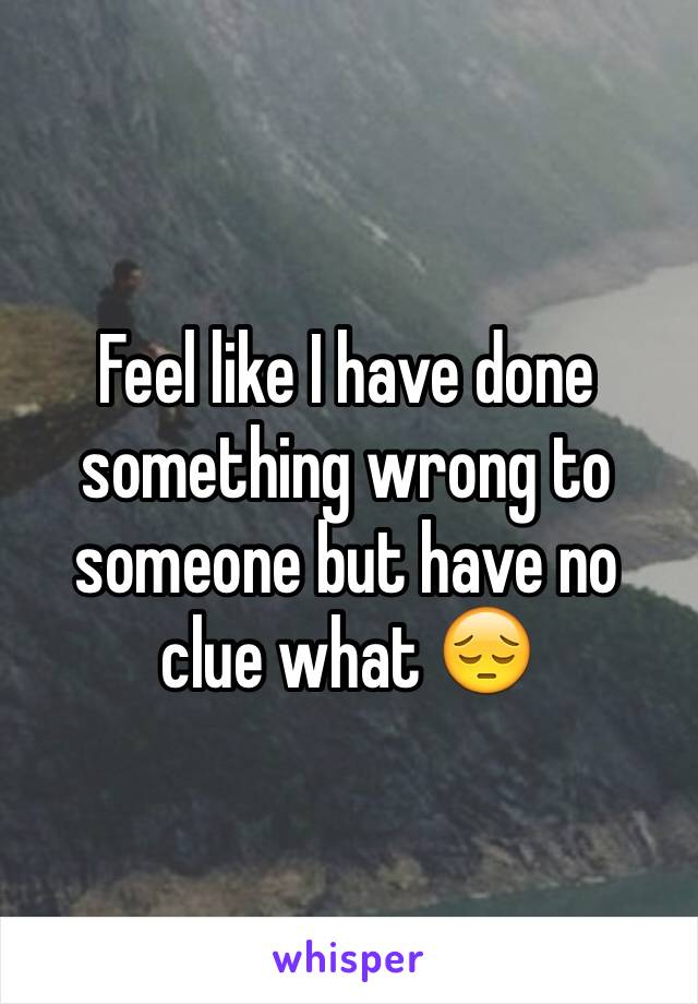 Feel like I have done something wrong to someone but have no clue what 😔