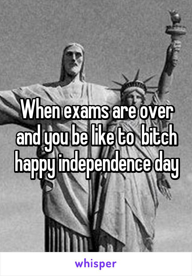 When exams are over and you be like to  bitch happy independence day