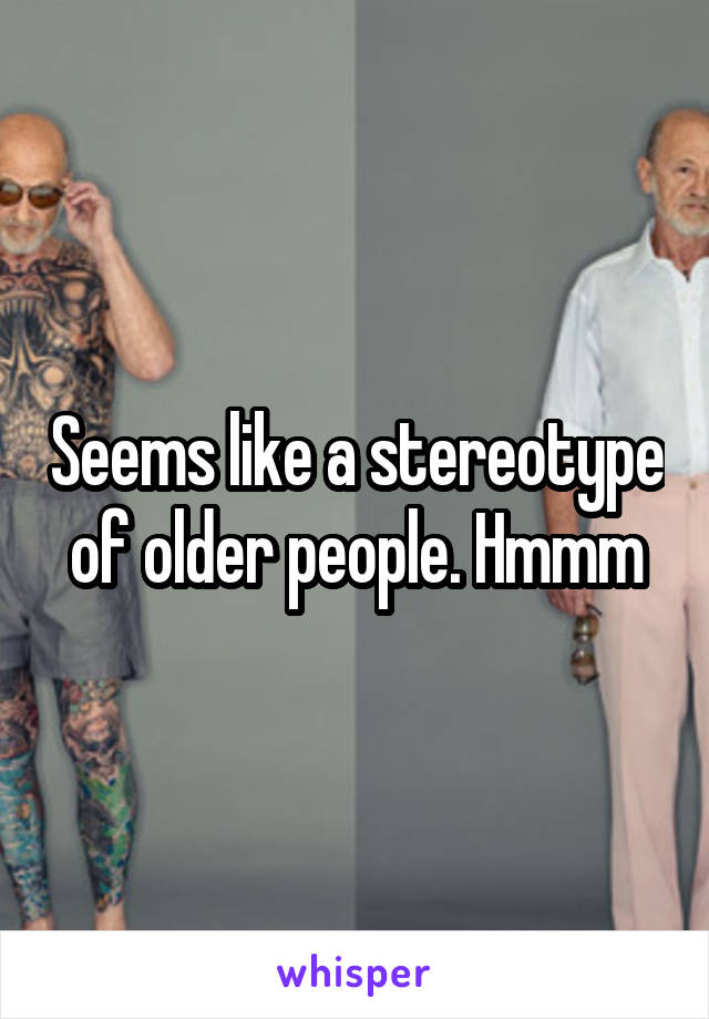 Seems like a stereotype of older people. Hmmm