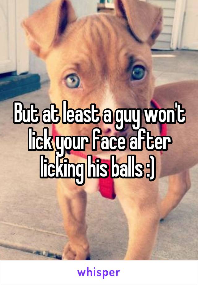 But at least a guy won't lick your face after licking his balls :) 