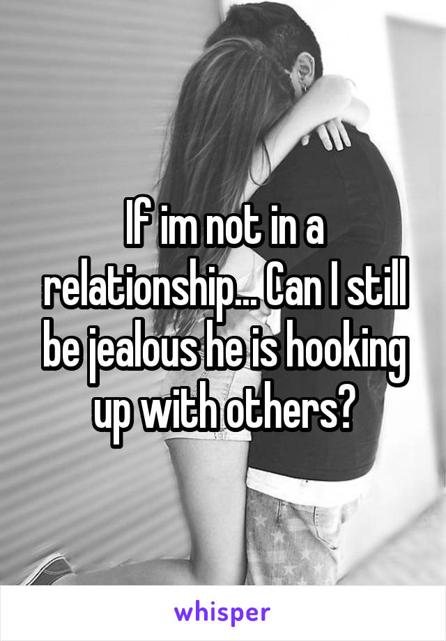 If im not in a relationship... Can I still be jealous he is hooking up with others?