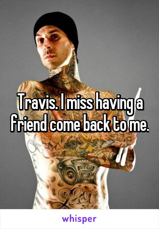 Travis. I miss having a friend come back to me.