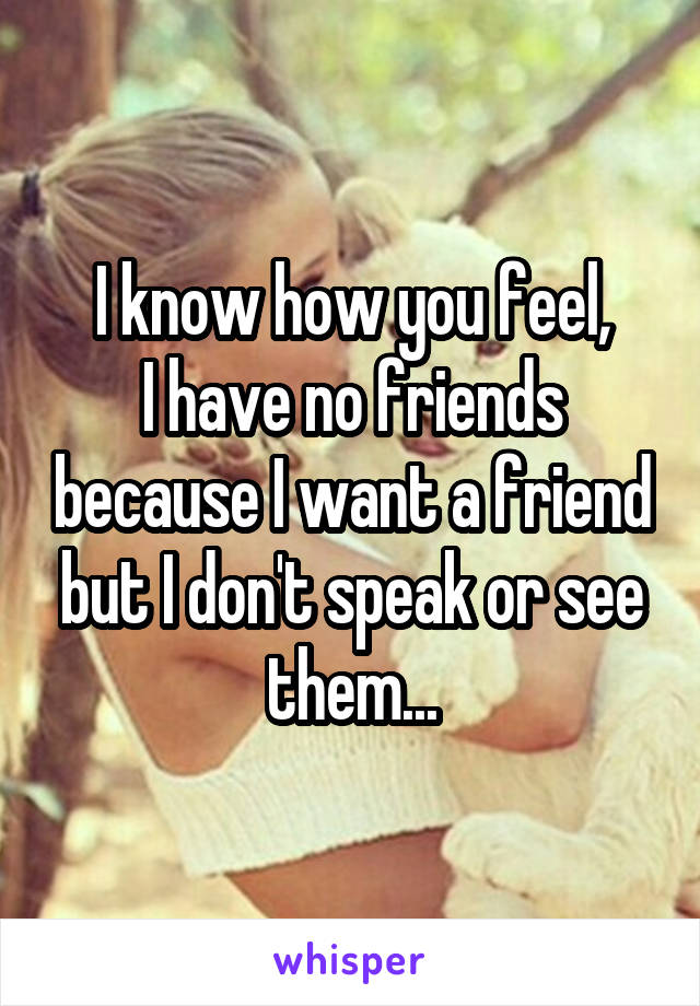 I know how you feel,
I have no friends because I want a friend but I don't speak or see them...