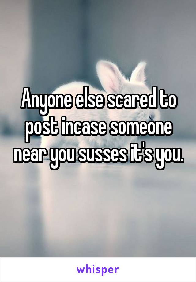 Anyone else scared to post incase someone near you susses it's you. 