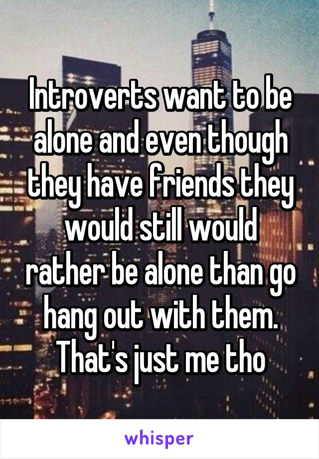 Introverts want to be alone and even though they have friends they would still would rather be alone than go hang out with them. That's just me tho