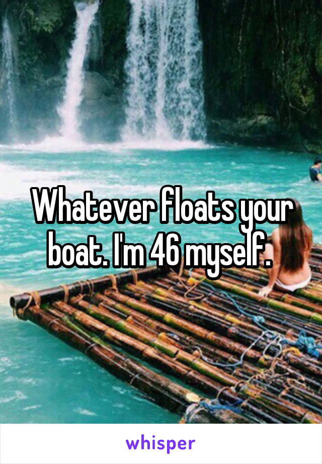 Whatever floats your boat. I'm 46 myself. 
