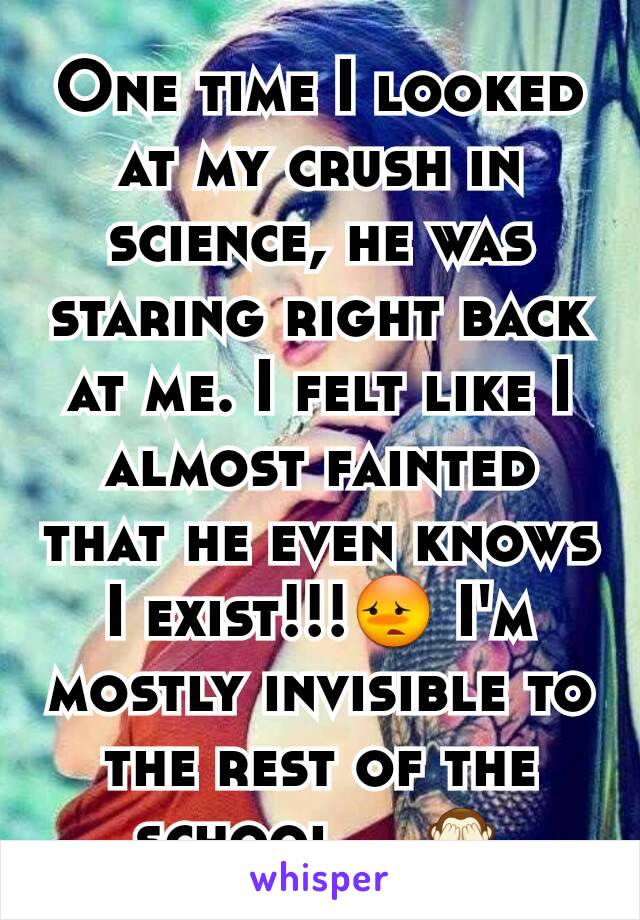 One time I looked at my crush in science, he was staring right back at me. I felt like I almost fainted that he even knows I exist!!!😳 I'm mostly invisible to the rest of the school....🙈