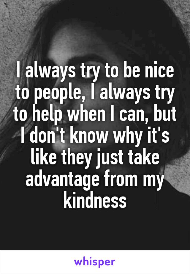 I always try to be nice to people, I always try to help when I can, but I don't know why it's like they just take advantage from my kindness