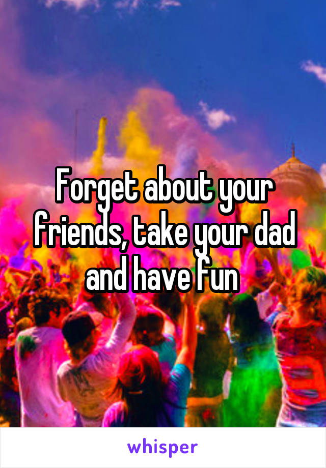 Forget about your friends, take your dad and have fun 