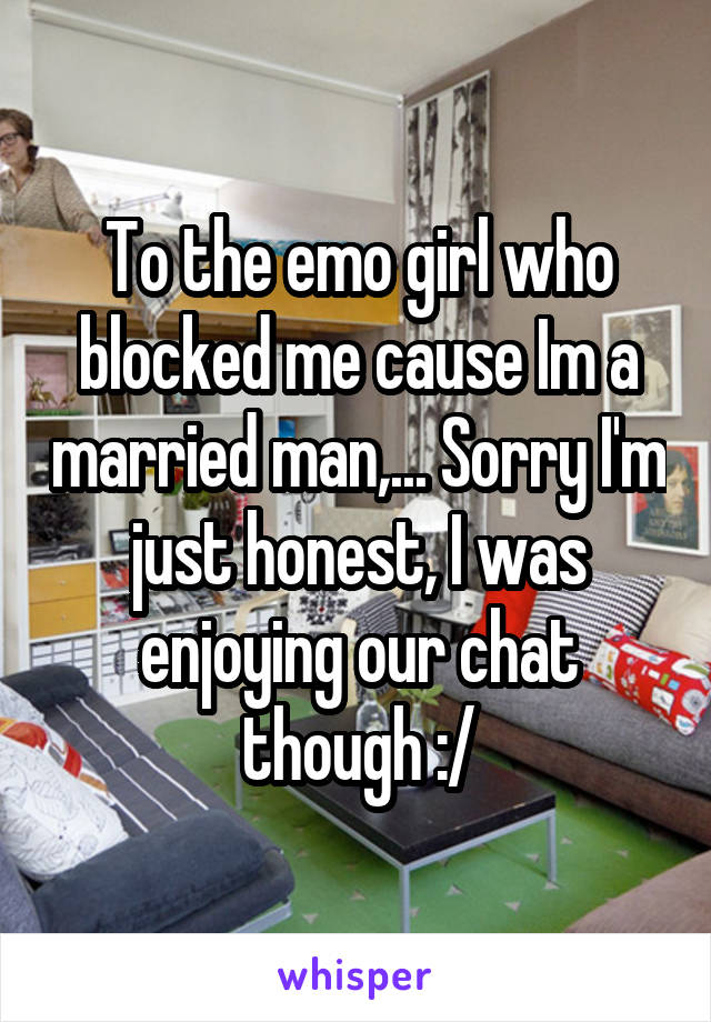 To the emo girl who blocked me cause Im a married man,... Sorry I'm just honest, I was enjoying our chat though :/