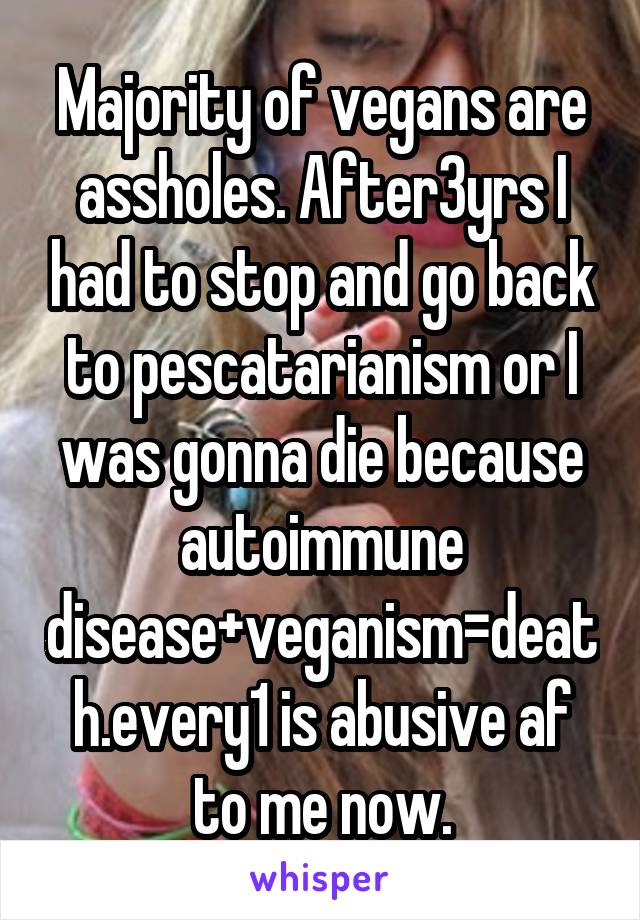 Majority of vegans are assholes. After3yrs I had to stop and go back to pescatarianism or I was gonna die because autoimmune disease+veganism=death.every1 is abusive af to me now.