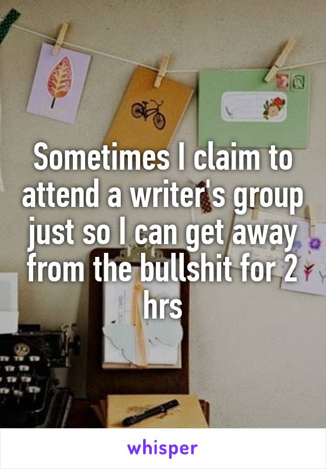 Sometimes I claim to attend a writer's group just so I can get away from the bullshit for 2 hrs
