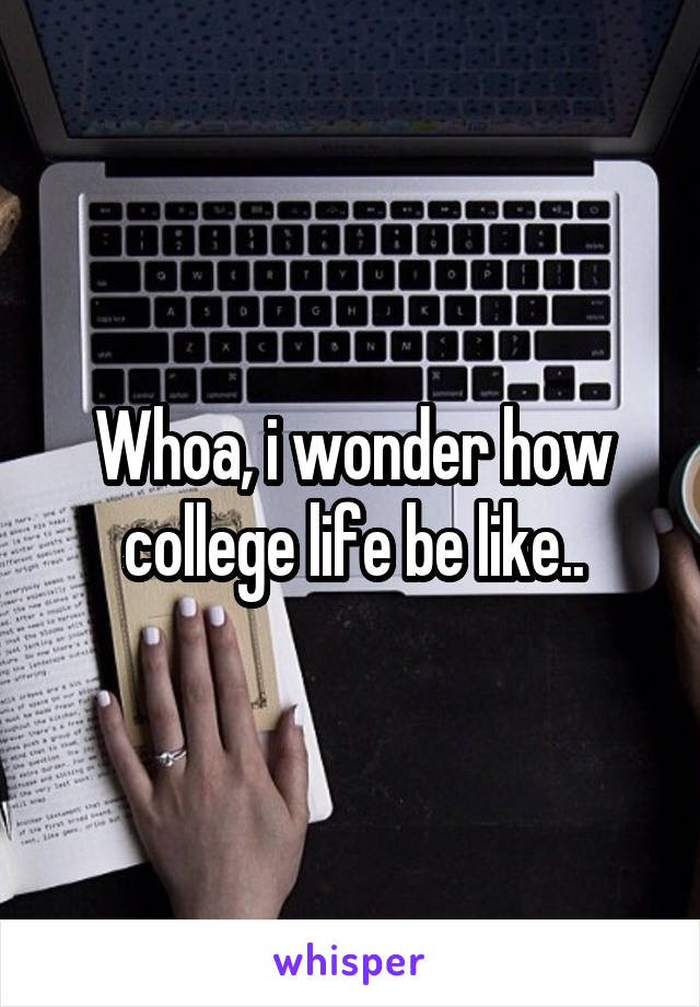 Whoa, i wonder how college life be like..