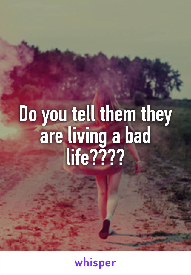 Do you tell them they are living a bad life????
