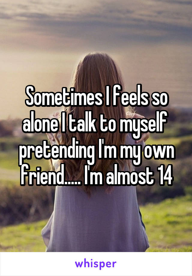 Sometimes I feels so alone I talk to myself  pretending I'm my own friend..... I'm almost 14