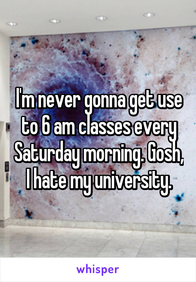 I'm never gonna get use to 6 am classes every Saturday morning. Gosh, I hate my university.