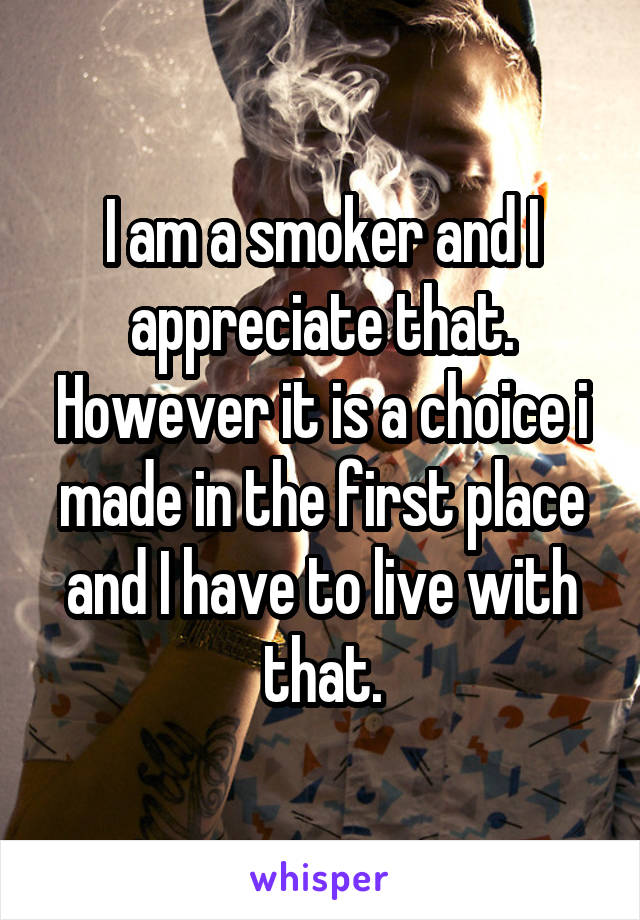 I am a smoker and I appreciate that. However it is a choice i made in the first place and I have to live with that.
