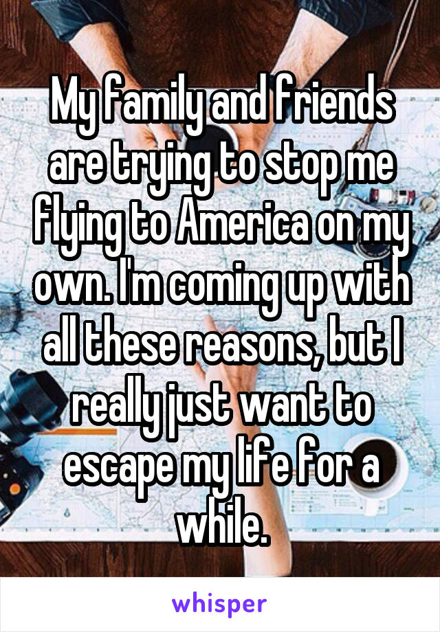 My family and friends are trying to stop me flying to America on my own. I'm coming up with all these reasons, but I really just want to escape my life for a while.