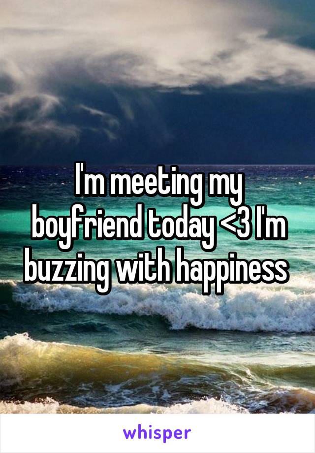 I'm meeting my boyfriend today <3 I'm buzzing with happiness 