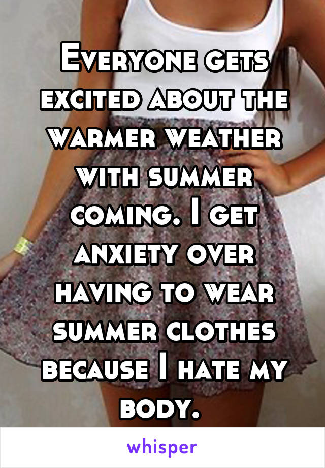 Everyone gets excited about the warmer weather with summer coming. I get anxiety over having to wear summer clothes because I hate my body. 