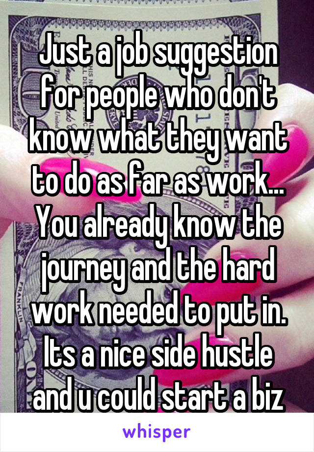 Just a job suggestion for people who don't know what they want to do as far as work...
You already know the journey and the hard work needed to put in. Its a nice side hustle and u could start a biz