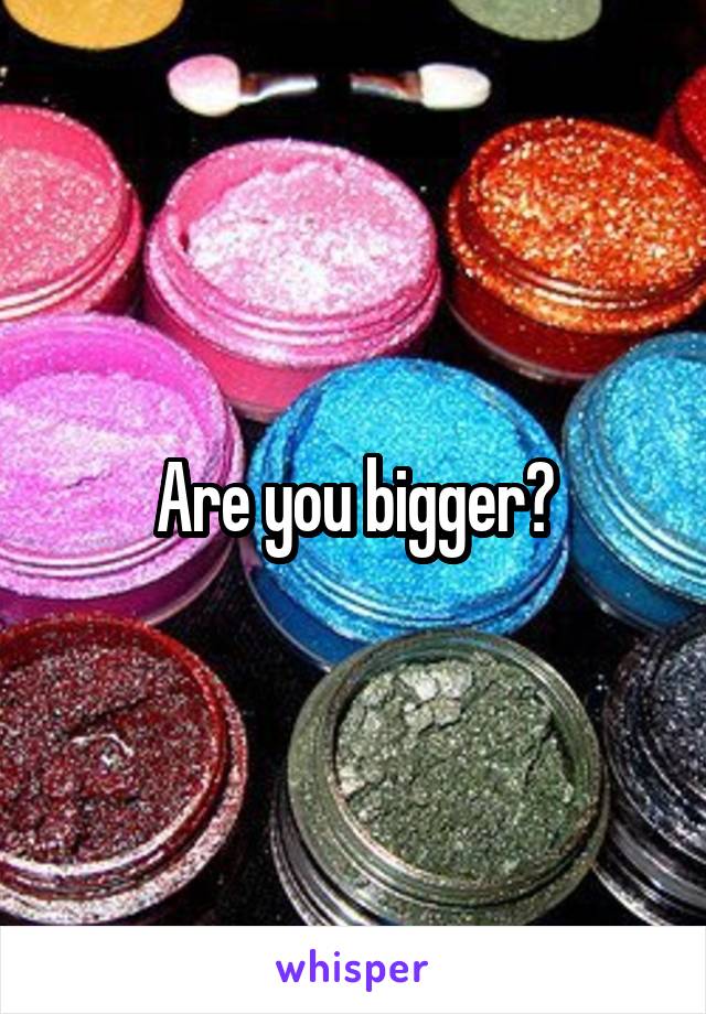 Are you bigger?
