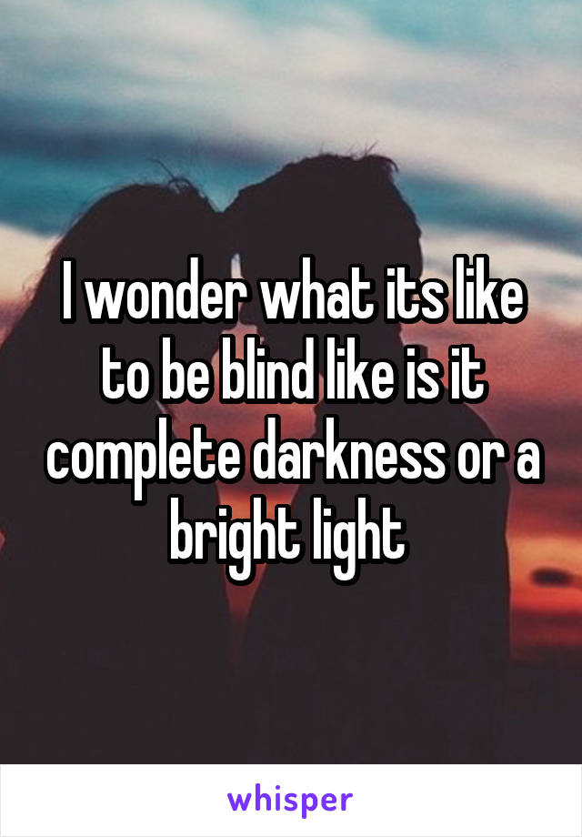 I wonder what its like to be blind like is it complete darkness or a bright light 