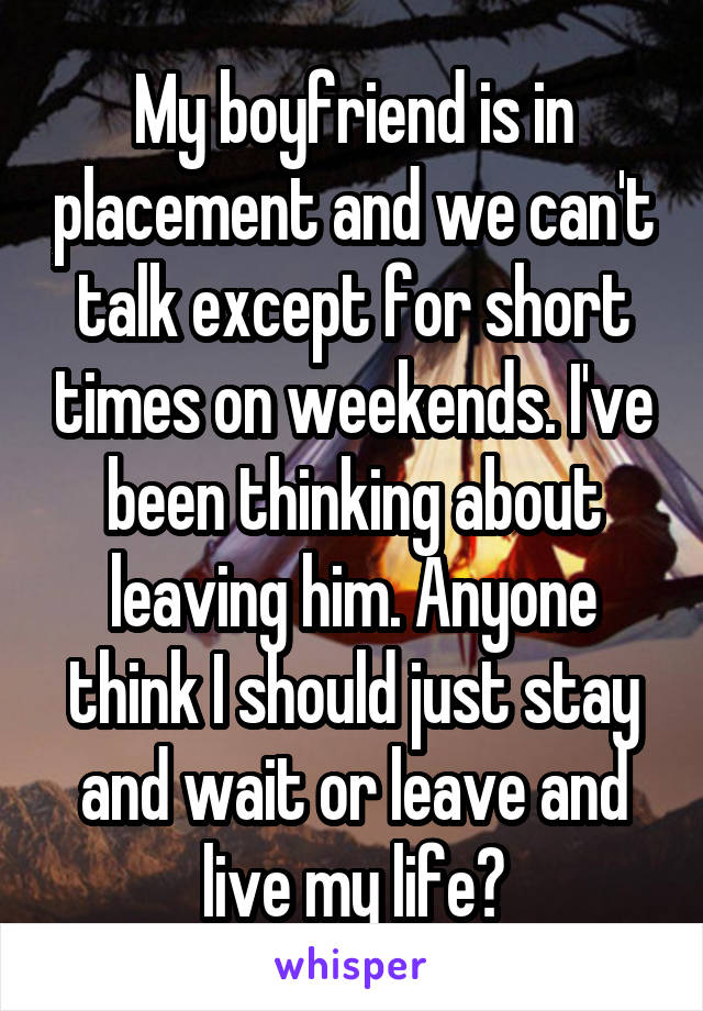 My boyfriend is in placement and we can't talk except for short times on weekends. I've been thinking about leaving him. Anyone think I should just stay and wait or leave and live my life?