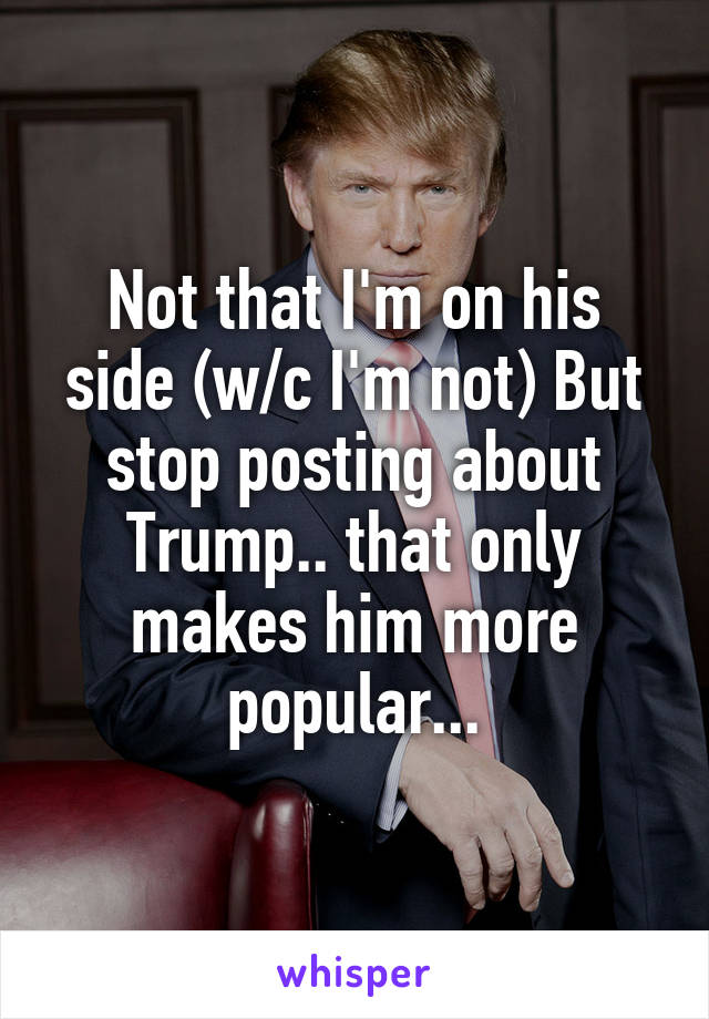 Not that I'm on his side (w/c I'm not) But stop posting about Trump.. that only makes him more popular...