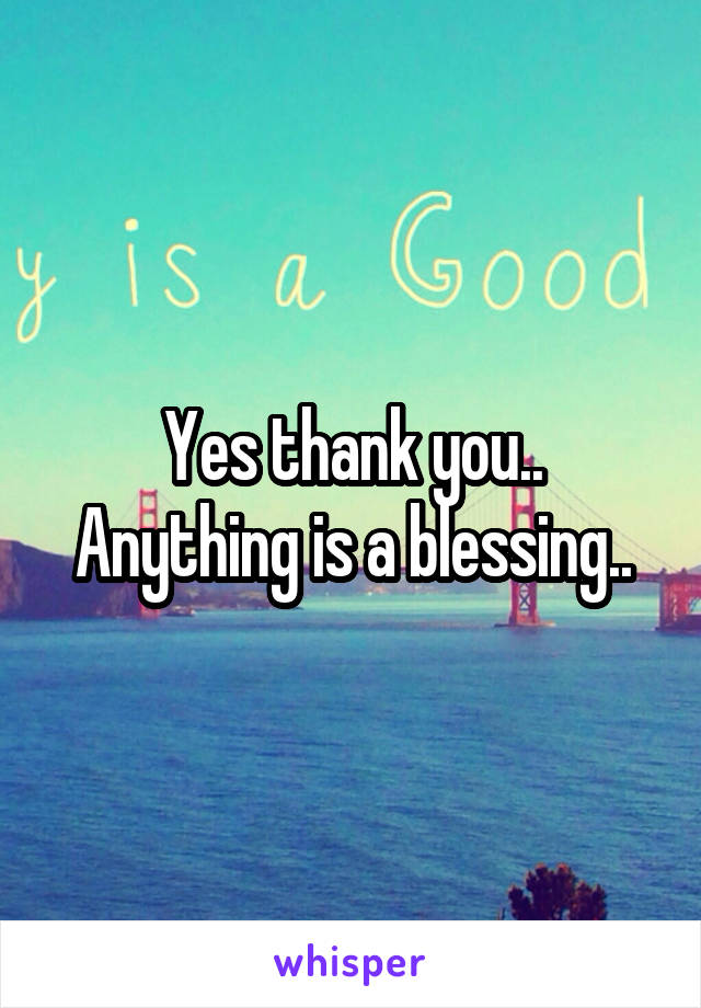 Yes thank you.. Anything is a blessing..