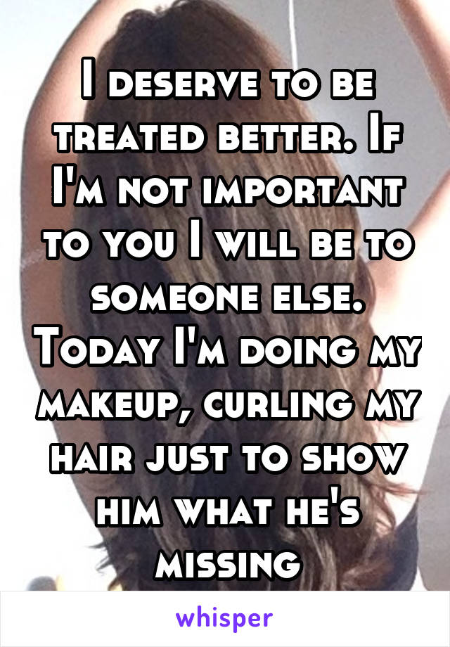 I deserve to be treated better. If I'm not important to you I will be to someone else. Today I'm doing my makeup, curling my hair just to show him what he's missing