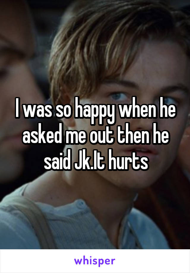 I was so happy when he asked me out then he said Jk.It hurts