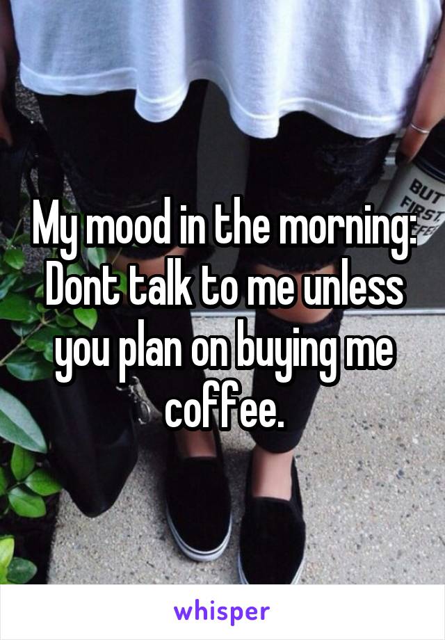My mood in the morning: Dont talk to me unless you plan on buying me coffee.