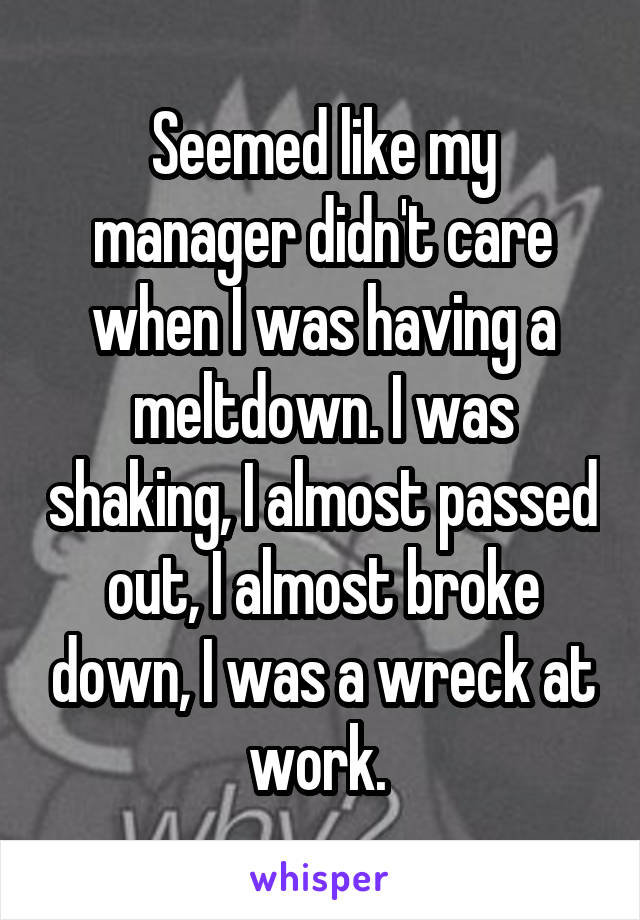 Seemed like my manager didn't care when I was having a meltdown. I was shaking, I almost passed out, I almost broke down, I was a wreck at work. 