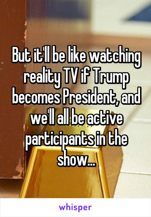 But it'll be like watching reality TV if Trump becomes President, and we'll all be active participants in the show...