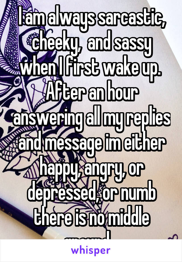 I am always sarcastic, cheeky,  and sassy when I first wake up.  After an hour answering all my replies and message im either happy, angry, or depressed, or numb there is no middle ground.  
