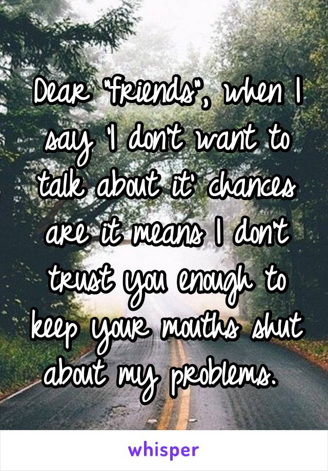 Dear "friends", when I say 'I don't want to talk about it' chances are it means I don't trust you enough to keep your mouths shut about my problems. 