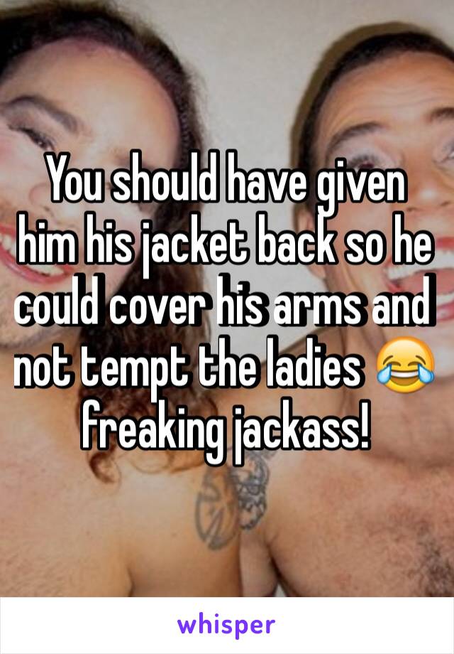 You should have given him his jacket back so he could cover his arms and not tempt the ladies 😂 freaking jackass! 
