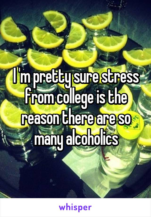 I 'm pretty sure stress from college is the reason there are so many alcoholics