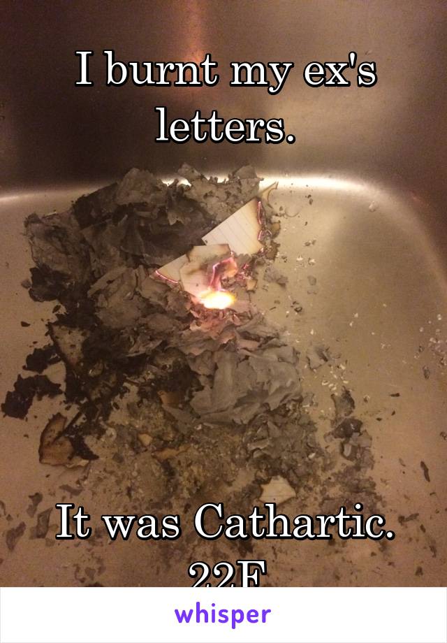 I burnt my ex's letters.






It was Cathartic.
22F